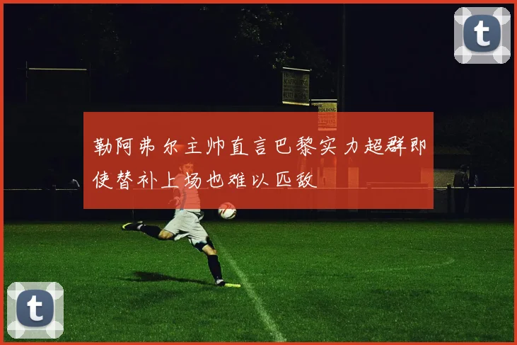 勒阿弗尔主帅直言巴黎实力超群即使替补上场也难以匹敌