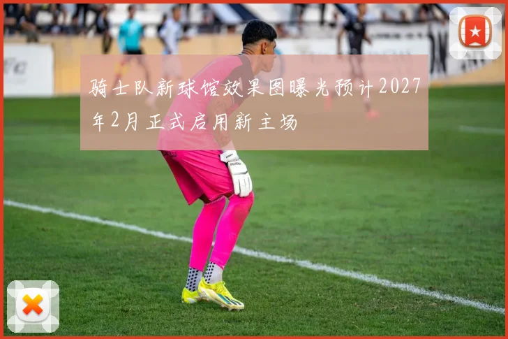 骑士队新球馆效果图曝光预计2027年2月正式启用新主场
