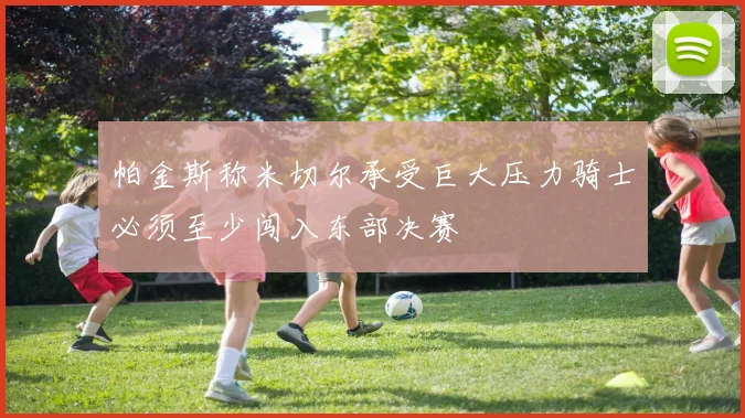 帕金斯称米切尔承受巨大压力骑士必须至少闯入东部决赛