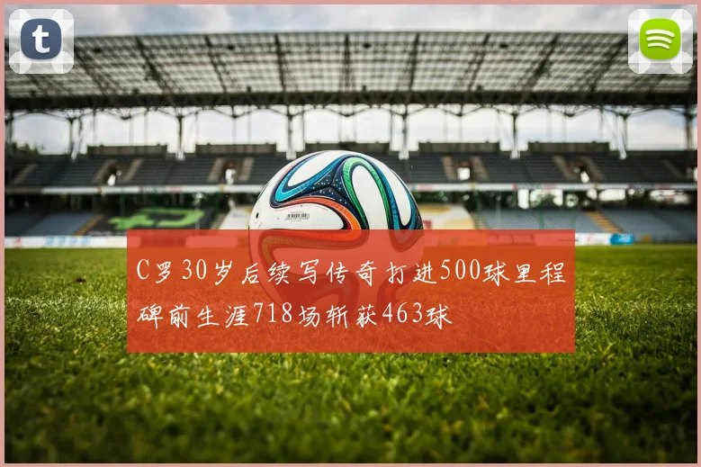 C罗30岁后续写传奇打进500球里程碑前生涯718场斩获463球