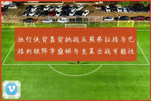 独行侠背靠背挑战灰熊弗拉格与巴格利缺阵华盛顿与克莱出战可能性微小