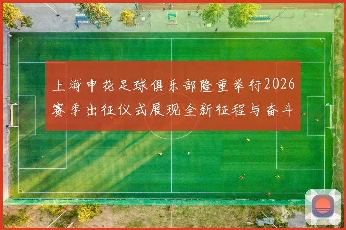 上海申花足球俱乐部隆重举行2026赛季出征仪式展现全新征程与奋斗目标