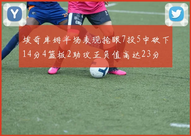 埃奇库姆半场表现抢眼7投5中砍下14分4篮板2助攻正负值高达23分