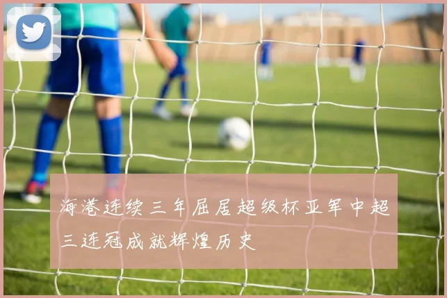 海港连续三年屈居超级杯亚军中超三连冠成就辉煌历史