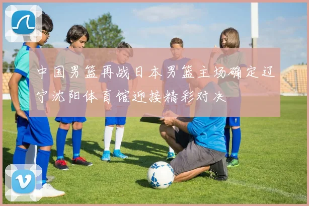 中国男篮再战日本男篮主场确定辽宁沈阳体育馆迎接精彩对决