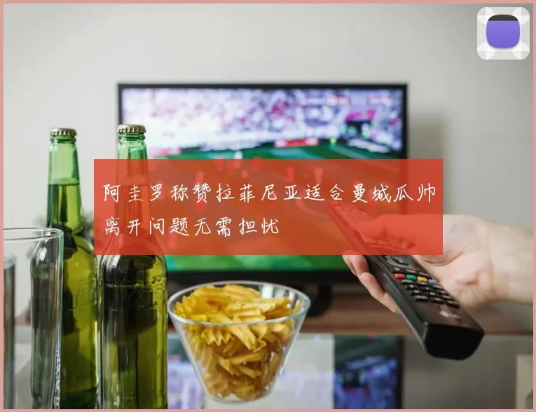 阿圭罗称赞拉菲尼亚适合曼城瓜帅离开问题无需担忧