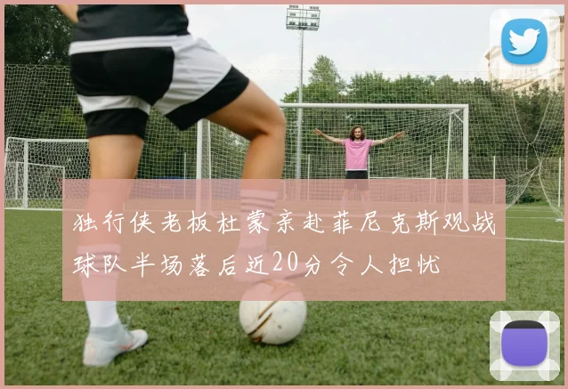 独行侠老板杜蒙亲赴菲尼克斯观战球队半场落后近20分令人担忧