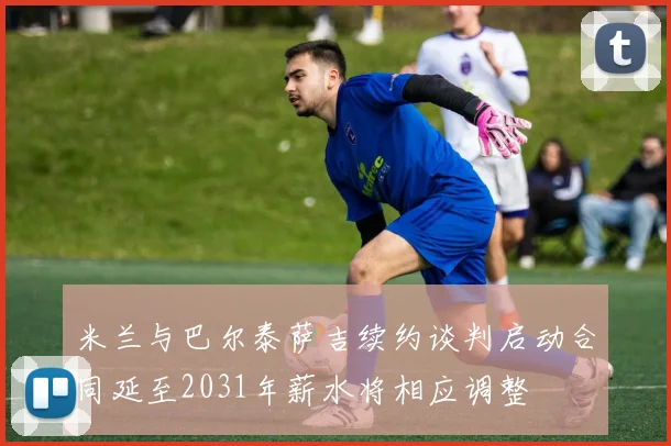 米兰与巴尔泰萨吉续约谈判启动合同延至2031年薪水将相应调整