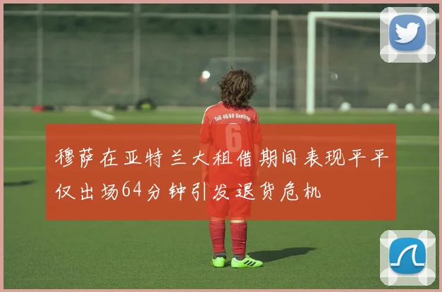 穆萨在亚特兰大租借期间表现平平仅出场64分钟引发退货危机