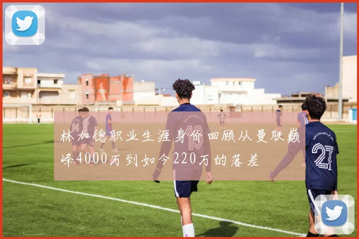 林加德职业生涯身价回顾从曼联巅峰4000万到如今220万的落差