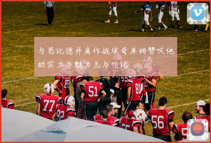 与恩比德并肩作战埃奇库姆赞叹他的实力与魅力无与伦比
