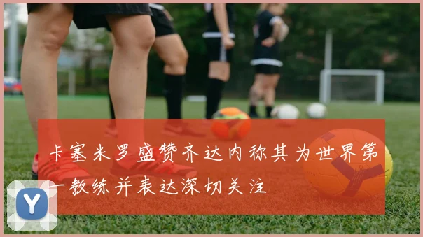 卡塞米罗盛赞齐达内称其为世界第一教练并表达深切关注